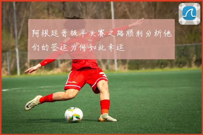 阿根廷晋级半决赛之路顺利分析他们的签运为何如此幸运