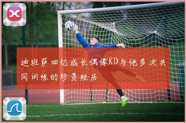 迪班萨回忆成长偶像KD与他多次共同训练的珍贵经历