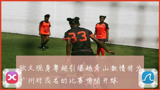 欧文现身粤超引爆越秀山激情将为广州对茂名的比赛鸣哨开球