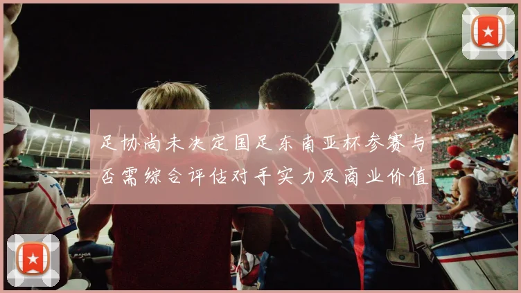 足协尚未决定国足东南亚杯参赛与否需综合评估对手实力及商业价值