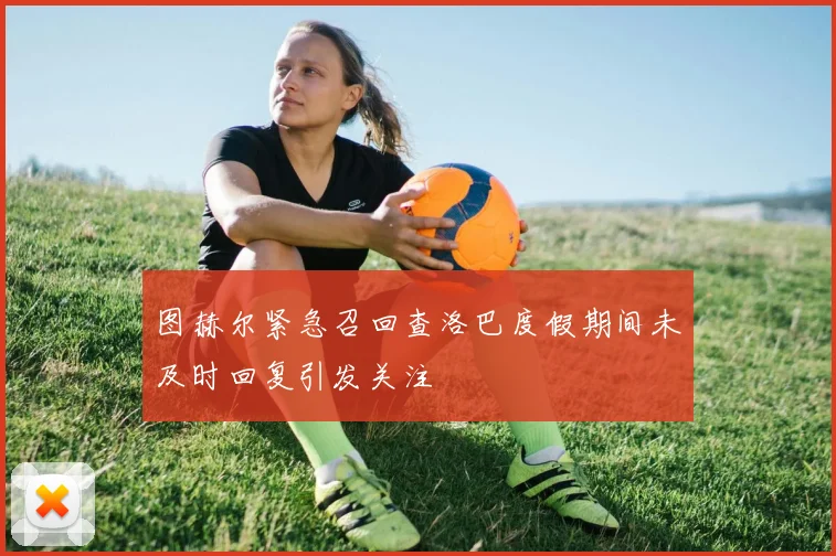 图赫尔紧急召回查洛巴度假期间未及时回复引发关注
