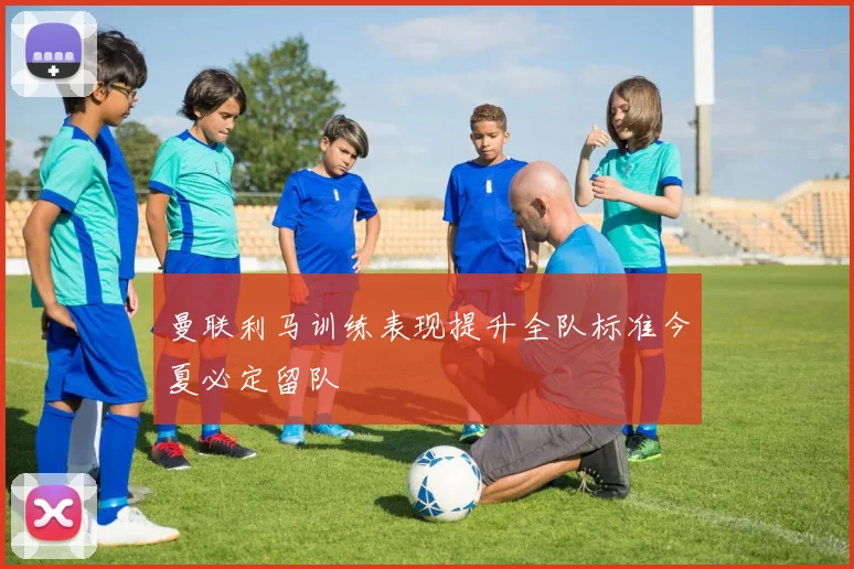 曼联利马训练表现提升全队标准今夏必定留队