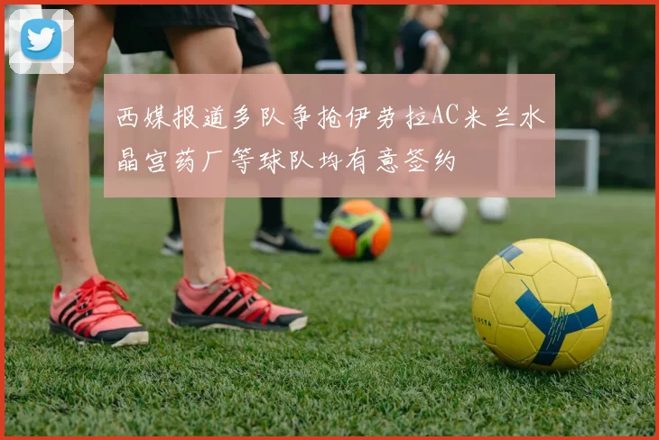 西媒报道多队争抢伊劳拉AC米兰水晶宫药厂等球队均有意签约