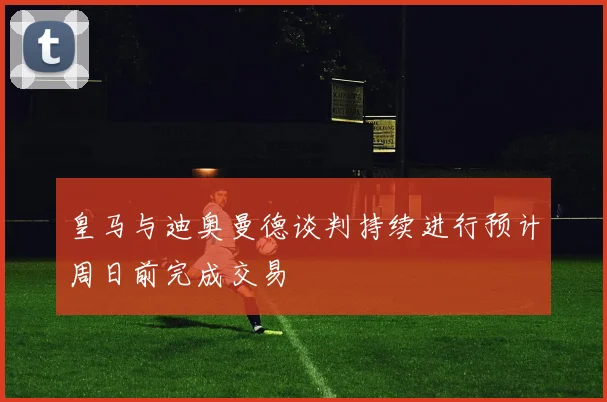 皇马与迪奥曼德谈判持续进行预计周日前完成交易