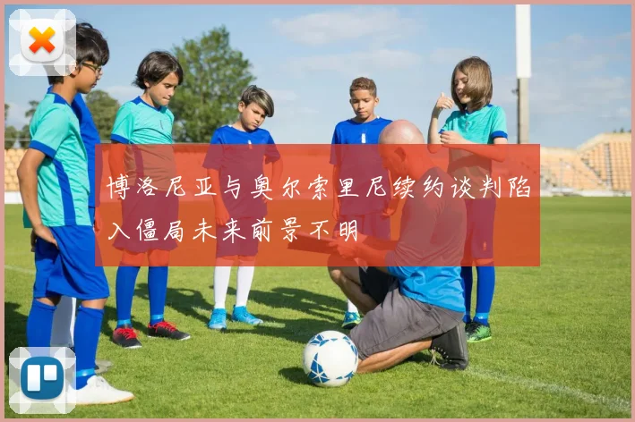 博洛尼亚与奥尔索里尼续约谈判陷入僵局未来前景不明