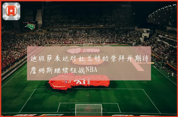 迪班萨表达对杜兰特的崇拜并期待詹姆斯继续征战NBA
