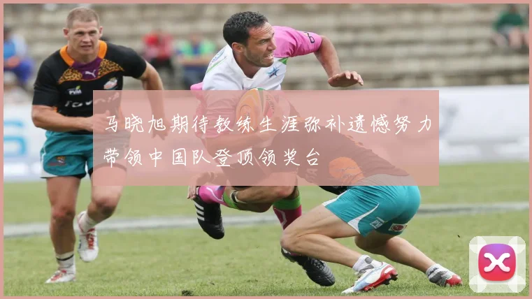 马晓旭期待教练生涯弥补遗憾努力带领中国队登顶领奖台