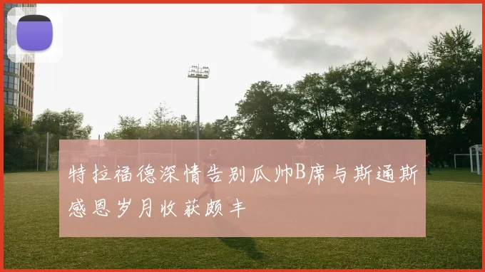 特拉福德深情告别瓜帅B席与斯通斯感恩岁月收获颇丰