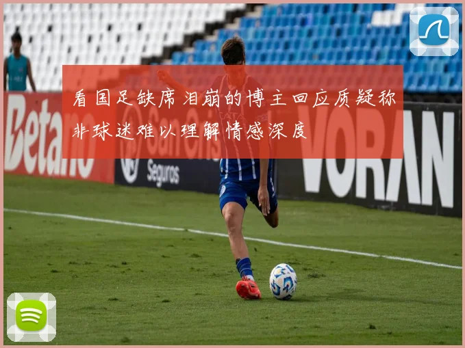 看国足缺席泪崩的博主回应质疑称非球迷难以理解情感深度
