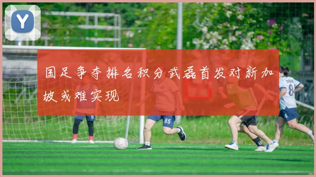 国足争夺排名积分武磊首发对新加坡或难实现