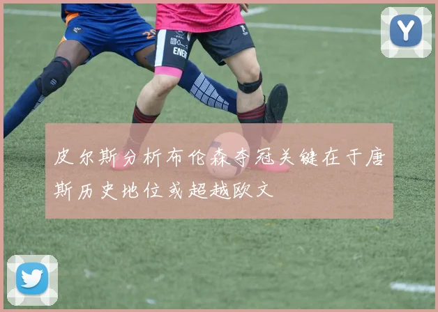 皮尔斯分析布伦森夺冠关键在于唐斯历史地位或超越欧文