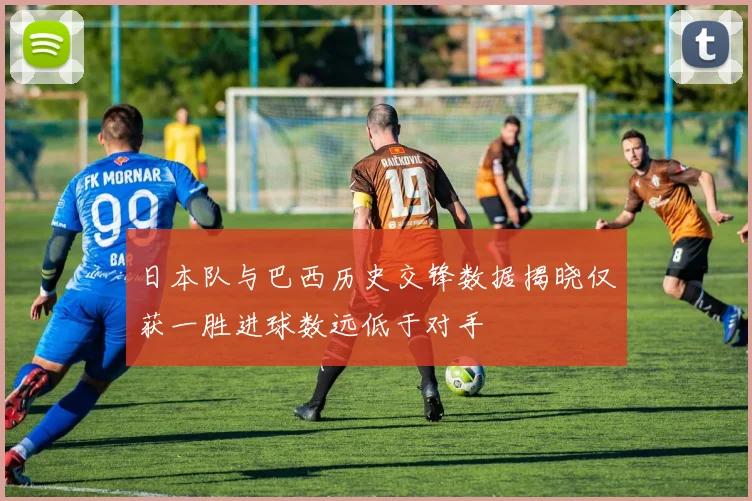 日本队与巴西历史交锋数据揭晓仅获一胜进球数远低于对手