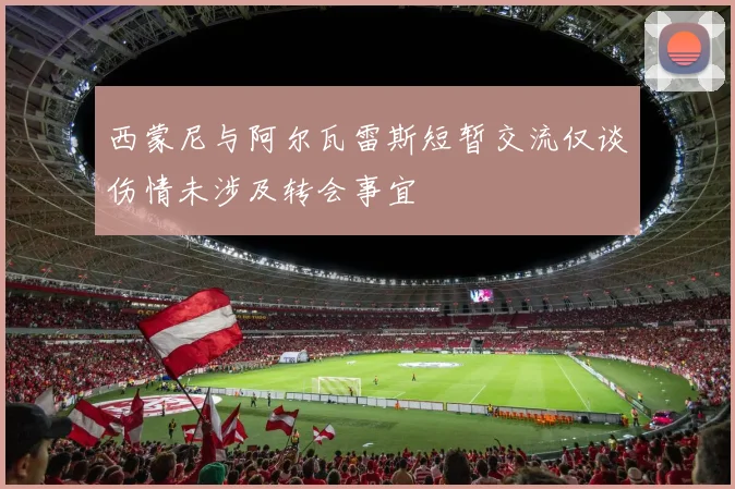 西蒙尼与阿尔瓦雷斯短暂交流仅谈伤情未涉及转会事宜