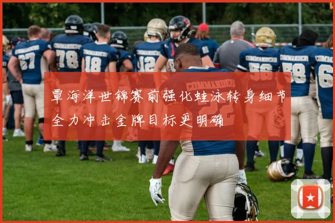 覃海洋世锦赛前强化蛙泳转身细节全力冲击金牌目标更明确