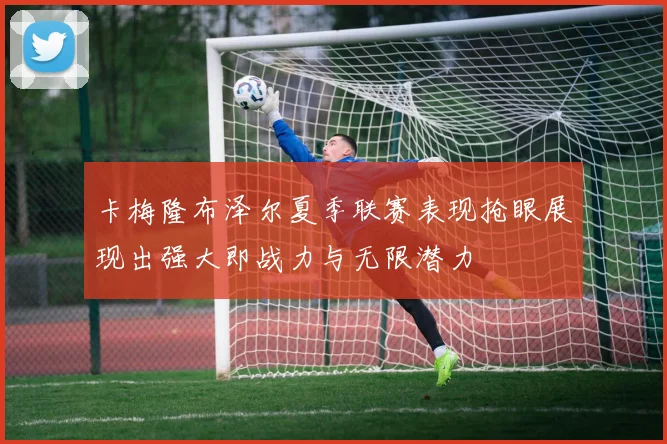 卡梅隆布泽尔夏季联赛表现抢眼展现出强大即战力与无限潜力
