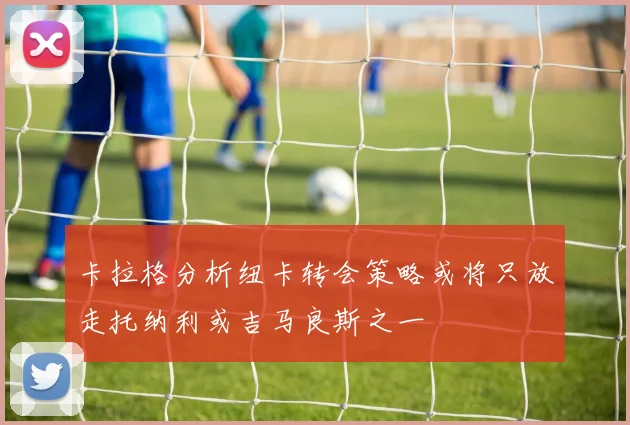 卡拉格分析纽卡转会策略或将只放走托纳利或吉马良斯之一