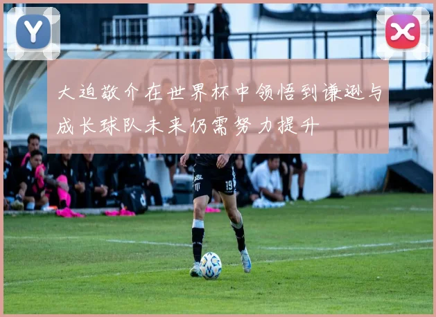 大迫敬介在世界杯中领悟到谦逊与成长球队未来仍需努力提升