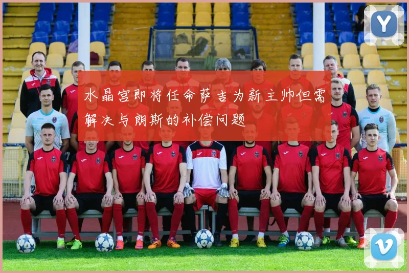 水晶宫即将任命萨吉为新主帅但需解决与朗斯的补偿问题