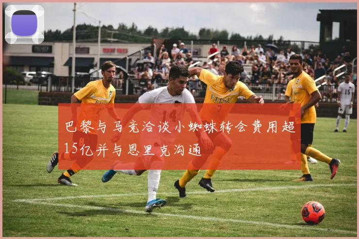 巴黎与马竞洽谈小蜘蛛转会费用超15亿并与恩里克沟通