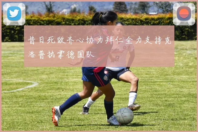 昔日死敌齐心协力拜仁全力支持克洛普执掌德国队
