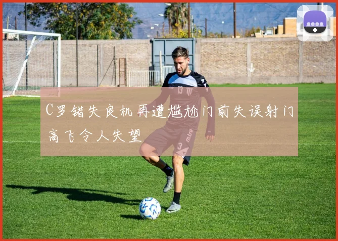 C罗错失良机再遭尴尬门前失误射门高飞令人失望