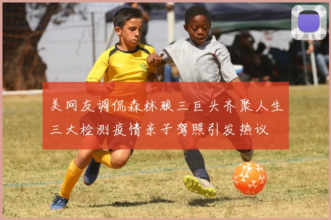 美网友调侃森林狼三巨头齐聚人生三大检测疫情亲子驾照引发热议