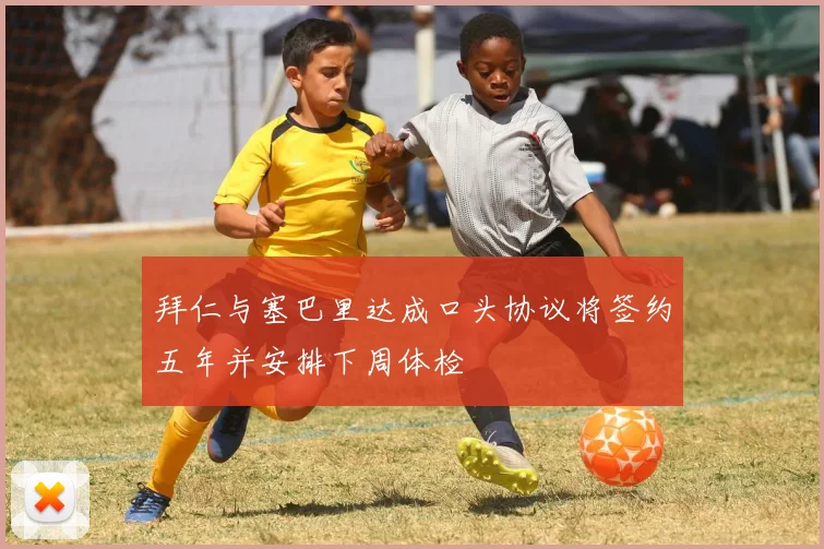 拜仁与塞巴里达成口头协议将签约五年并安排下周体检