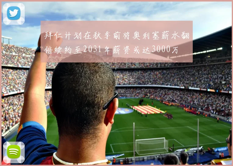 拜仁计划在秋季前将奥利塞薪水翻倍续约至2031年薪资或达3000万