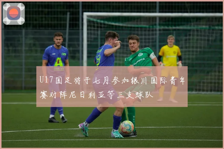 U17国足将于七月参加银川国际青年赛对阵尼日利亚等三支球队