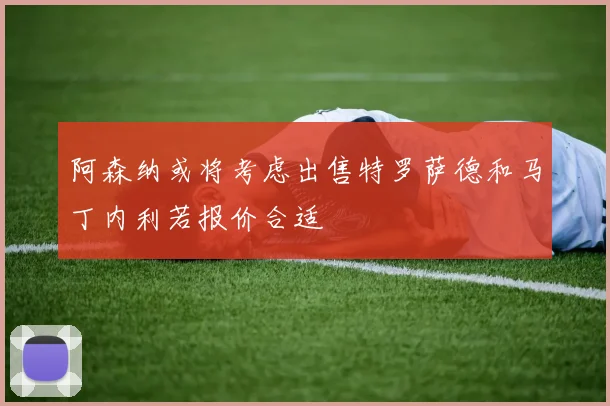 阿森纳或将考虑出售特罗萨德和马丁内利若报价合适