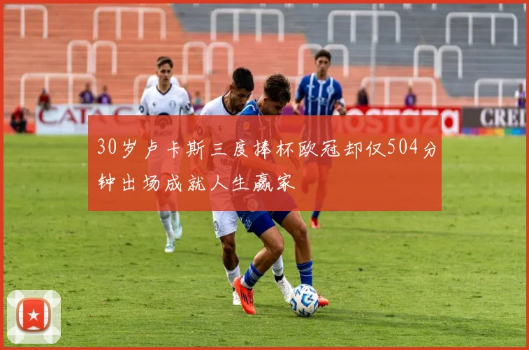 30岁卢卡斯三度捧杯欧冠却仅504分钟出场成就人生赢家