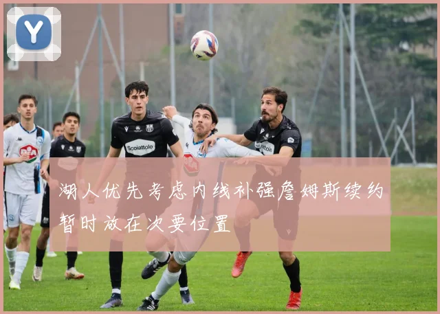 湖人优先考虑内线补强詹姆斯续约暂时放在次要位置