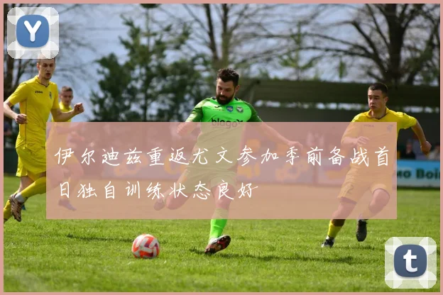 伊尔迪兹重返尤文参加季前备战首日独自训练状态良好