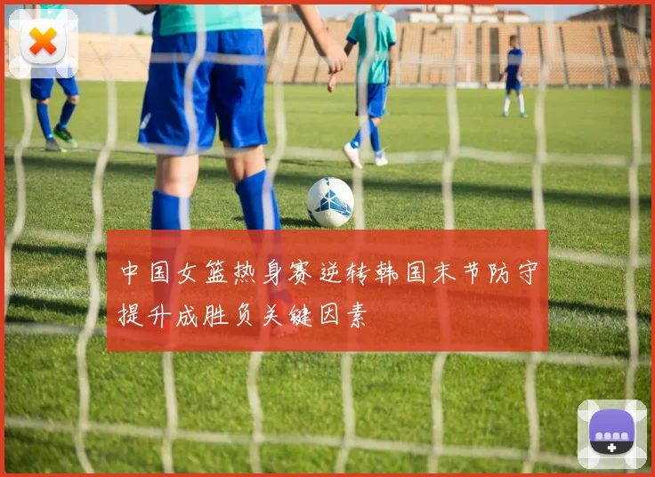 中国女篮热身赛逆转韩国末节防守提升成胜负关键因素
